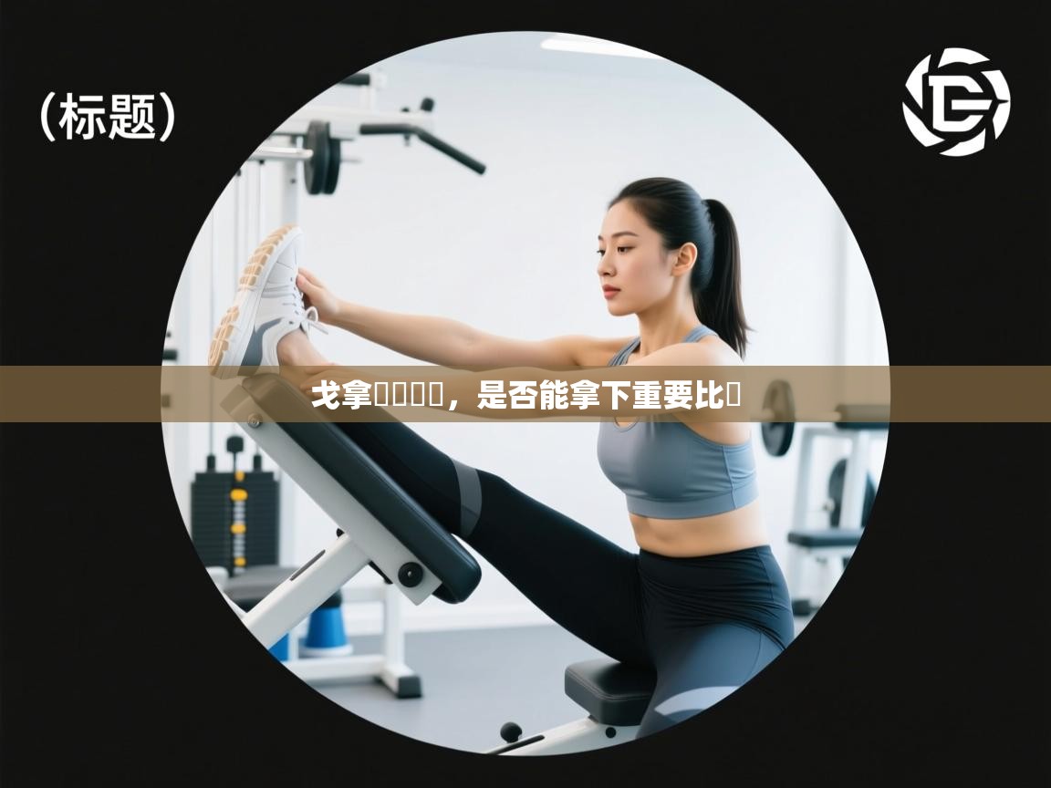 戈拿無懼難關，是否能拿下重要比賽  第2张