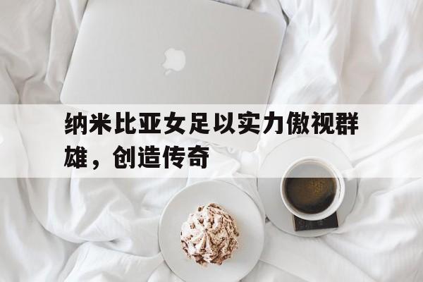 纳米比亚女足以实力傲视群雄，创造传奇的简单介绍